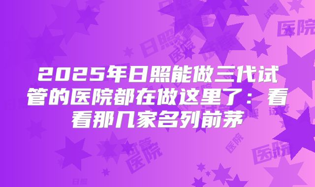 2025年日照能做三代试管的医院都在做这里了：看看那几家名列前茅