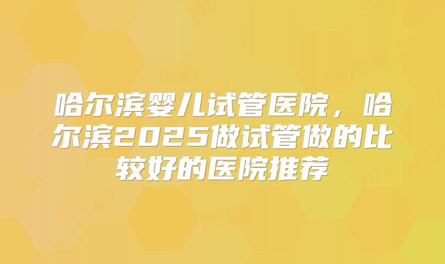 哈尔滨婴儿试管医院，哈尔滨2025做试管做的比较好的医院推荐