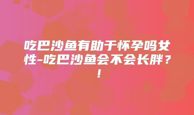 吃巴沙鱼有助于怀孕吗女性-吃巴沙鱼会不会长胖？！
