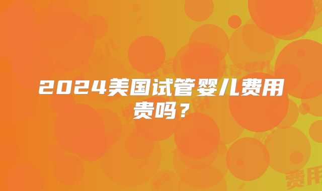 2024美国试管婴儿费用贵吗?