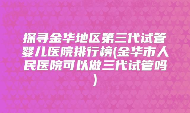 探寻金华地区第三代试管婴儿医院排行榜(金华市人民医院可以做三代试管吗)
