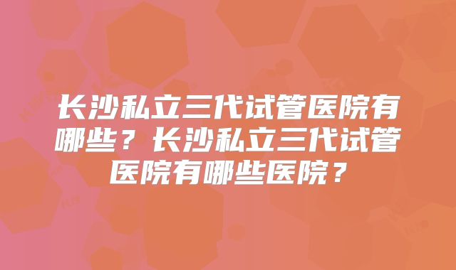 长沙私立三代试管医院有哪些?长沙私立三代试管医院有哪些医院?