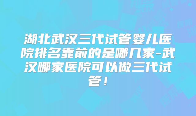 湖北武汉三代试管婴儿医院排名靠前的是哪几家-武汉哪家医院可以做三代试管!