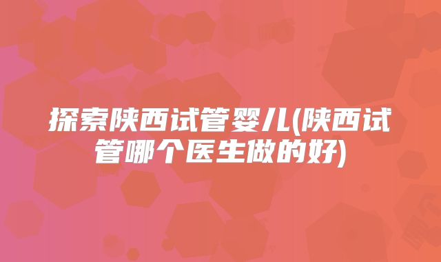 探索陕西试管婴儿(陕西试管哪个医生做的好)