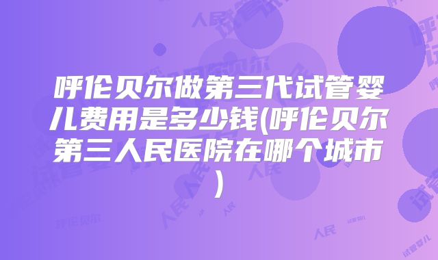 呼伦贝尔做第三代试管婴儿费用是多少钱(呼伦贝尔第三人民医院在哪个城市)