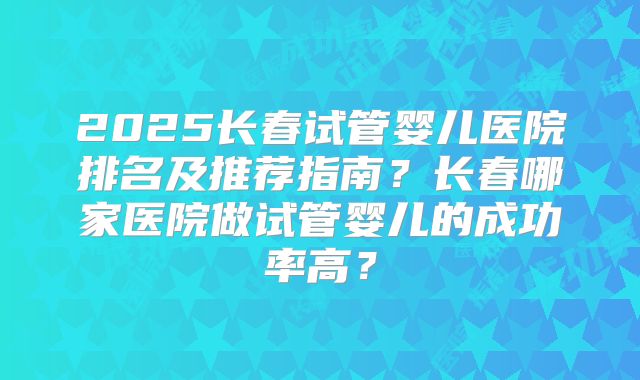2025长春试管婴儿医院排名及推荐指南?长春哪家医院做试管婴儿的成功率高?
