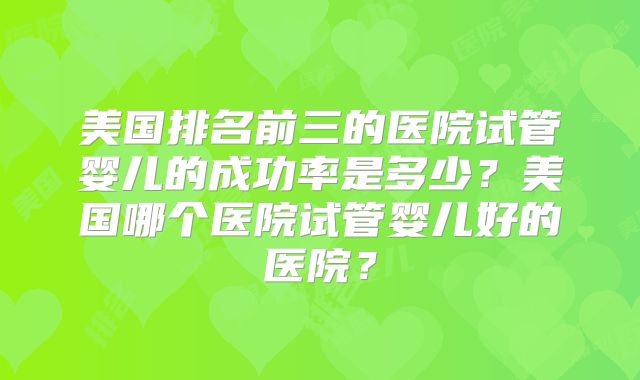 美国排名前三的医院试管婴儿的成功率是多少？美国哪个医院试管婴儿好的医院？