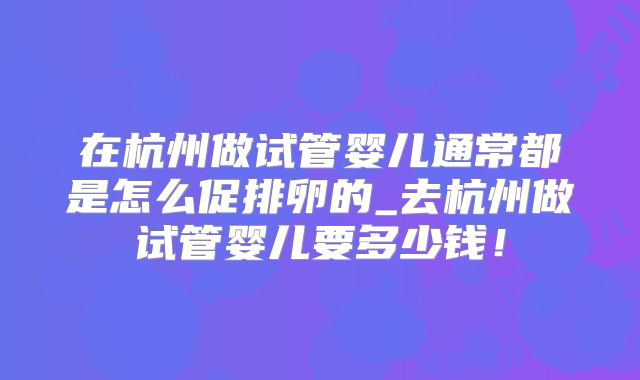 在杭州做试管婴儿通常都是怎么促排卵的_去杭州做试管婴儿要多少钱！