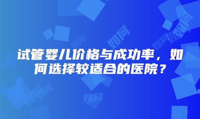 试管婴儿价格与成功率,如何选择较适合的医院?