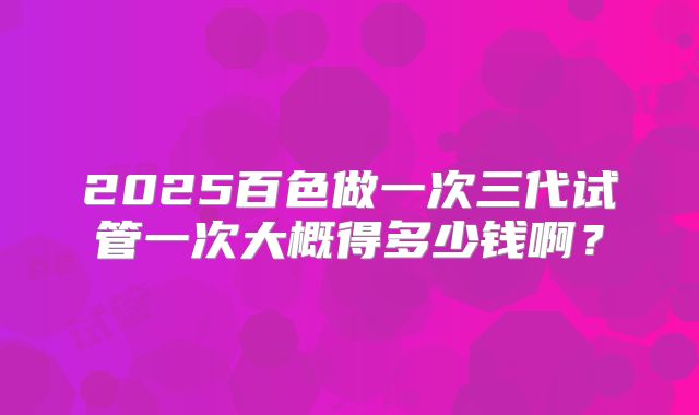 2025百色做一次三代试管一次大概得多少钱啊?