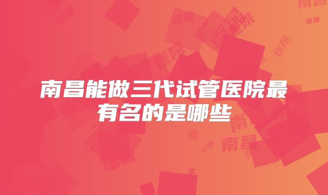 南昌能做三代试管医院最有名的是哪些