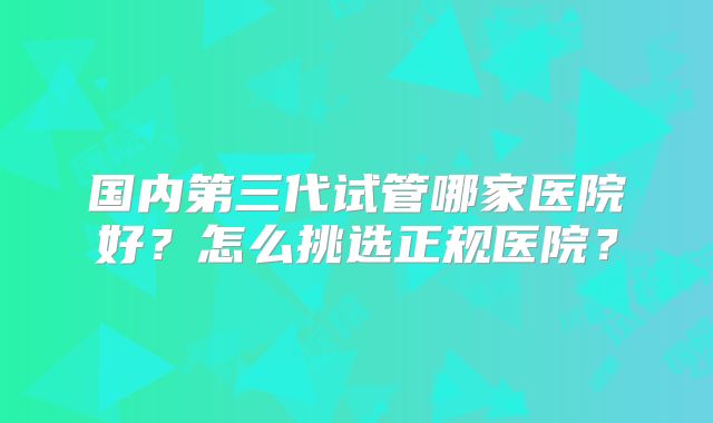 国内第三代试管哪家医院好?怎么挑选正规医院?