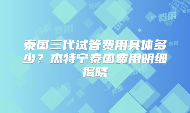 泰国三代试管费用具体多少？杰特宁泰国费用明细揭晓