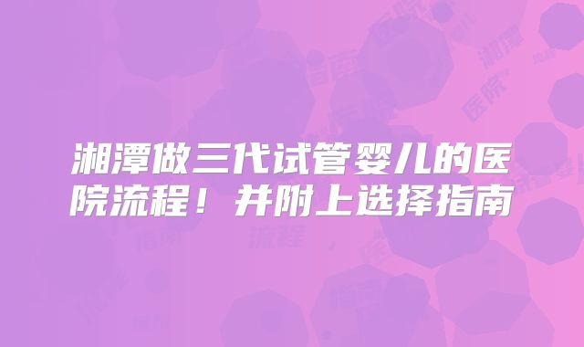 湘潭做三代试管婴儿的医院流程！并附上选择指南