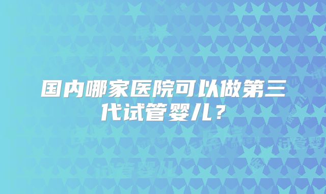 国内哪家医院可以做第三代试管婴儿?