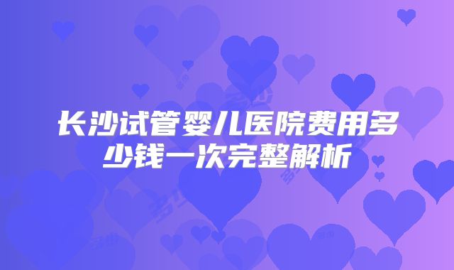 长沙试管婴儿医院费用多少钱一次完整解析
