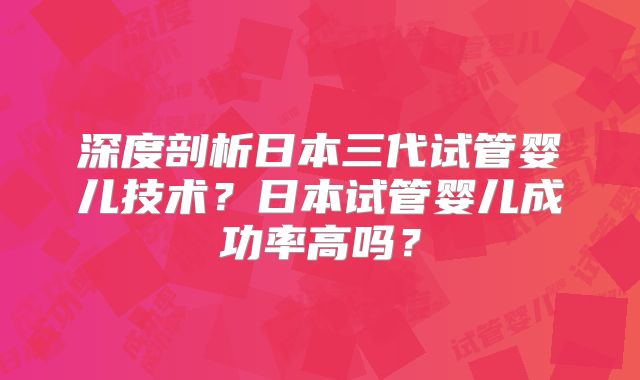 深度剖析日本三代试管婴儿技术？日本试管婴儿成功率高吗？