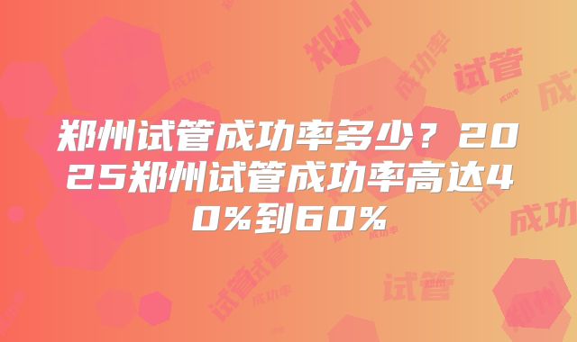 郑州试管成功率多少？2025郑州试管成功率高达40%到60%