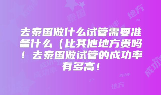 去泰国做什么试管需要准备什么（比其他地方贵吗！去泰国做试管的成功率有多高！