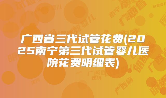 广西省三代试管花费(2025南宁第三代试管婴儿医院花费明细表)