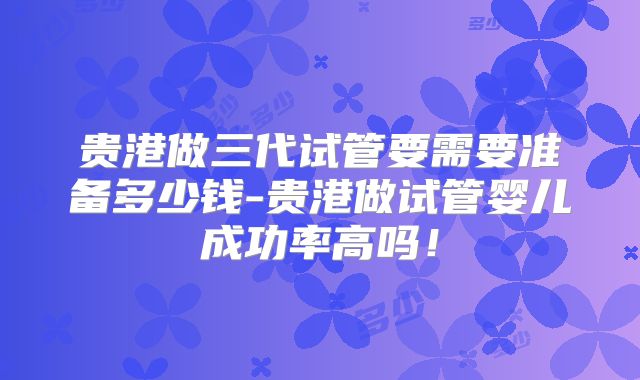 贵港做三代试管要需要准备多少钱-贵港做试管婴儿成功率高吗！
