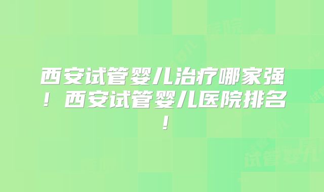 西安试管婴儿治疗哪家强！西安试管婴儿医院排名！