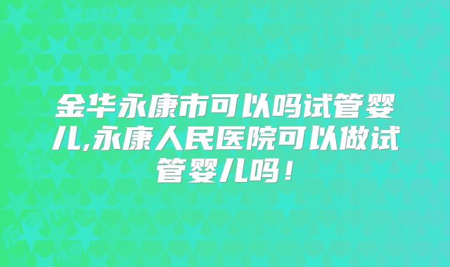 金华永康市可以吗试管婴儿,永康人民医院可以做试管婴儿吗！