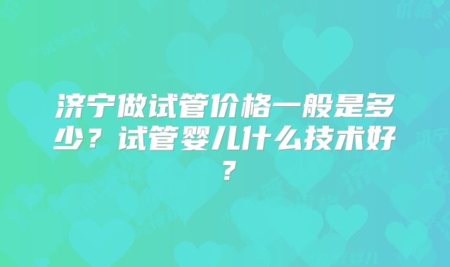 济宁做试管价格一般是多少？试管婴儿什么技术好？