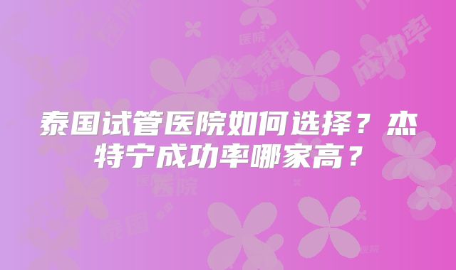泰国试管医院如何选择？杰特宁成功率哪家高？