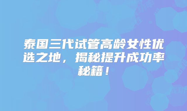泰国三代试管高龄女性优选之地，揭秘提升成功率秘籍！