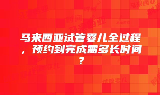 马来西亚试管婴儿全过程,预约到完成需多长时间?