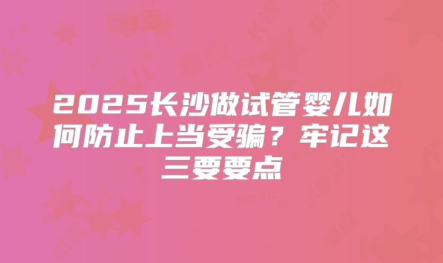 2025长沙做试管婴儿如何防止上当受骗?牢记这三要要点