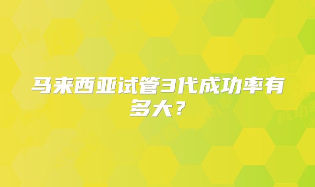 马来西亚试管3代成功率有多大？