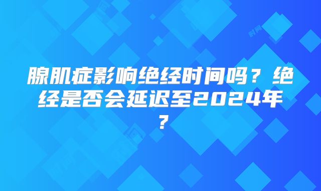 腺肌症影响绝经时间吗?绝经是否会延迟至2024年?