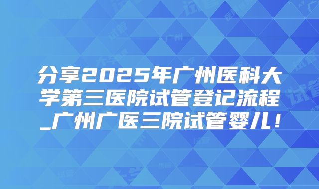 分享2025年广州医科大学第三医院试管登记流程_广州广医三院试管婴儿！