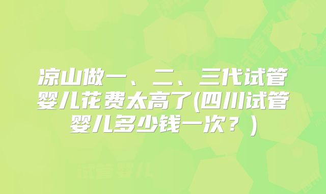 凉山做一、二、三代试管婴儿花费太高了(四川试管婴儿多少钱一次？)