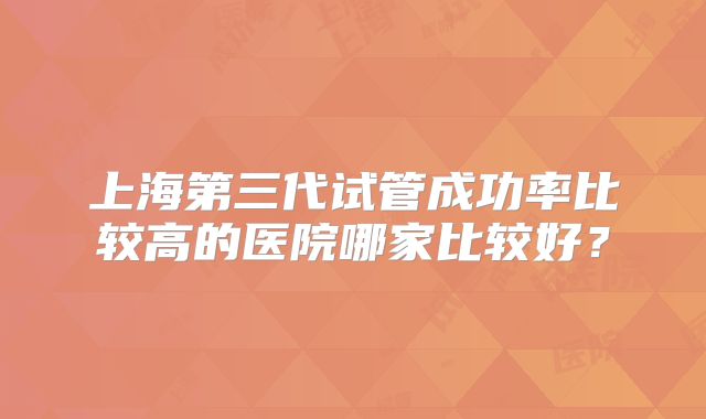上海第三代试管成功率比较高的医院哪家比较好？