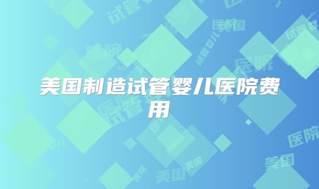 美国制造试管婴儿医院费用