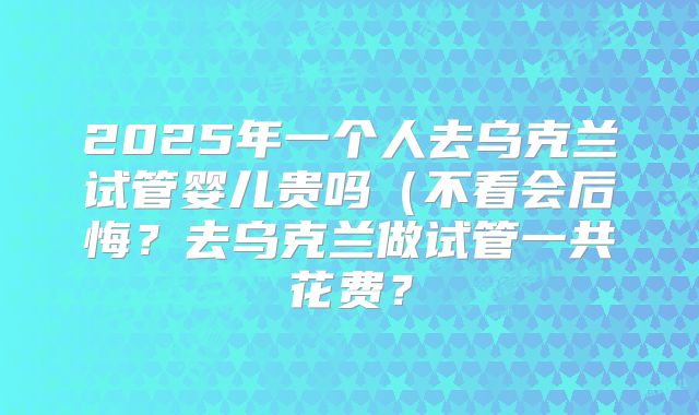 2025年一个人去乌克兰试管婴儿贵吗（不看会后悔？去乌克兰做试管一共花费？