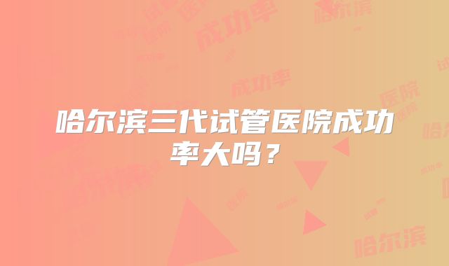 哈尔滨三代试管医院成功率大吗？