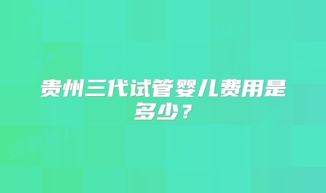 贵州三代试管婴儿费用是多少？