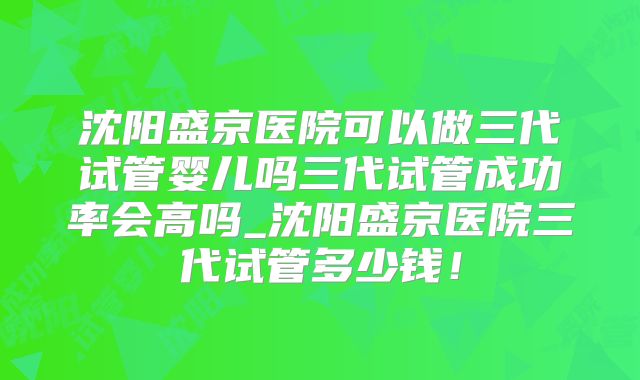 沈阳盛京医院可以做三代试管婴儿吗三代试管成功率会高吗_沈阳盛京医院三代试管多少钱！