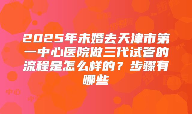 2025年未婚去天津市第一中心医院做三代试管的流程是怎么样的？步骤有哪些