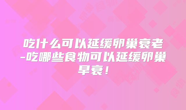 吃什么可以延缓卵巢衰老-吃哪些食物可以延缓卵巢早衰!