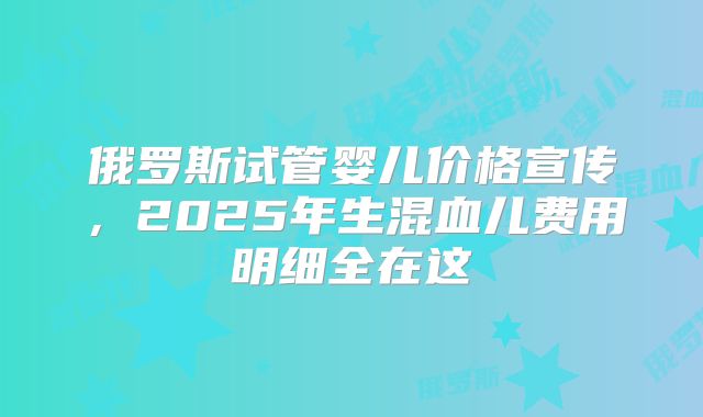 俄罗斯试管婴儿价格宣传，2025年生混血儿费用明细全在这
