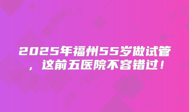 2025年福州55岁做试管,这前五医院不容错过!