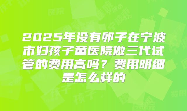 2025年没有卵子在宁波市妇孩子童医院做三代试管的费用高吗?费用明细是怎么样的