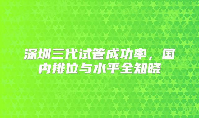 深圳三代试管成功率，国内排位与水平全知晓