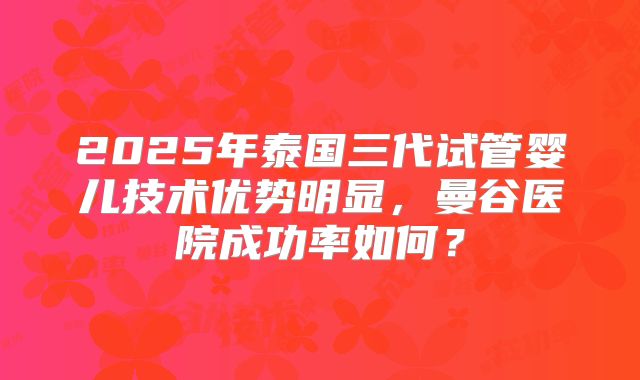 2025年泰国三代试管婴儿技术优势明显，曼谷医院成功率如何？