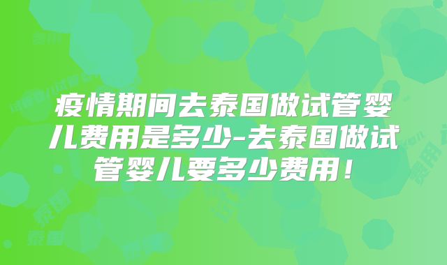 疫情期间去泰国做试管婴儿费用是多少-去泰国做试管婴儿要多少费用！